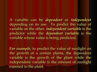 A variable can be  dependent  or  independent  depending on its use.  To predict the value of variable on the other,  independent variable  is the predictor while the  dependent variable  is the variable whose value is being predicted .  For example , to predict the value of sunlight on the growth of a certain plants, the dependent variable is the growth of the plant while the independent variable is the amount of sunlight exposed to the plant. 