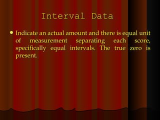 Interval Data  Indicate an actual amount and there is equal unit of measurement separating each score, specifically equal intervals. The true zero is present. 