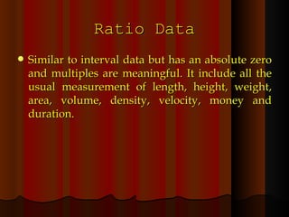 Ratio Data Similar to interval data but has an absolute zero and multiples are meaningful. It include all the usual measurement of length, height, weight, area, volume, density, velocity, money and duration. 