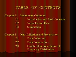 TABLE OF CONTENTS Chapter 1. Preliminary Concepts   1.1 Introduction and Basic Concepts   1.2 Variables and Data   1.3 Summation Chapter 2. Data Collection and Presentation   2.1 Data Collection   2.2 Data Presentation   2.3 Graphical Representation of  Frequency Distribution 