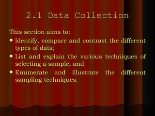 2.1 Data Collection This section aims to: Identify, compare and contrast the different types of data; List and explain the various techniques of selecting a sample; and Enumerate and illustrate the different sampling techniques. 