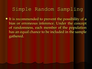 Simple Random Sampling It is recommended to prevent the possibility of a bias or erroneous inference. Under the concept of randomness, each member of the population has an equal chance to be included in the sample gathered. 
