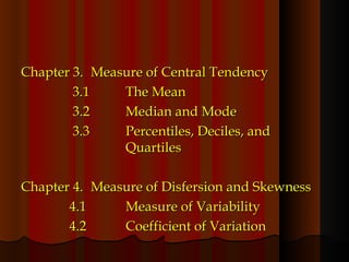 Chapter 3. Measure of Central Tendency   3.1 The Mean   3.2 Median and Mode   3.3 Percentiles, Deciles, and  Quartiles Chapter 4. Measure of Disfersion and Skewness   4.1 Measure of Variability   4.2 Coefficient of Variation 