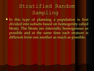 Stratified Random Sampling  In this type of planning a population is first divided into subsets based on homogenity called Strata. The Strata are internally homogenous as possible and at the same time each stratum is different from one another as much as possible. 