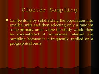 Cluster Sampling Can be done by subdividing the population into smaller units and then selecting only a random some primary units where the study would then be concentrated if sometimes referred are sampling because it is frequently applied on a geographical basis 