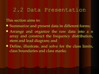 2.2 Data Presentation This section aims to: Summarize and present data in different forms; Arrange and organize the raw data into a n array and construct the frequency distribution, stem and lead diagram; and Define, illustrate, and solve for the class limits, class boundaries and class marks. 