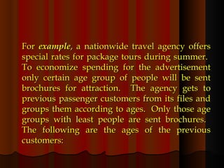 For  example , a nationwide travel agency offers special rates for package tours during summer.  To economize spending for the advertisement only certain age group of people will be sent brochures for attraction.  The agency gets to previous passenger customers from its files and groups them according to ages.  Only those age groups with least people are sent brochures.  The following are the ages of the previous customers: 