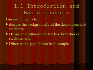 1.1 Introduction and Basic Concepts This section aims to: discuss the background and the development of statistics; Define and differentiate the two branches of statistics; and Differentiate population from sample. 