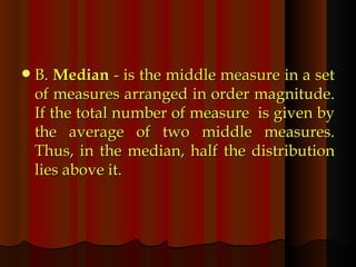 B.  Median  - is the middle measure in a set of measures arranged in order magnitude. If the total number of measure  is given by the average of two middle measures. Thus, in the median, half the distribution lies above it. 
