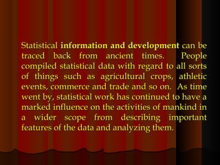 Statistical  information and development  can be traced back from ancient times.  People compiled statistical data with regard to all sorts of things such as agricultural crops, athletic events, commerce and trade and so on.  As time went by, statistical work has continued to have a marked influence on the activities of mankind in a wider scope from describing important features of the data and analyzing them. 