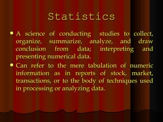 Statistics A science of conducting  studies to collect, organize, summarize, analyze, and draw conclusion from data; interpreting and presenting numerical data. Can refer to the mere tabulation of numeric information as in reports of stock, market, transactions, or to the body of techniques used in processing or analyzing data. 