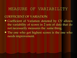 MEASURE OF VARIABILITY COEFFICIENT OF VARIATION Coefficient of Variation denoted by CV allows the variability of scores in 2 sets of data that do not necessarily measures the  same thing. The one who got highest scores is the one who needs improvement. 