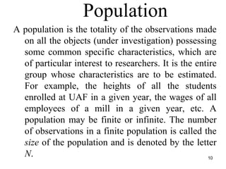 Population
10
A population is the totality of the observations made
on all the objects (under investigation) possessing
some common specific characteristics, which are
of particular interest to researchers. It is the entire
group whose characteristics are to be estimated.
For example, the heights of all the students
enrolled at UAF in a given year, the wages of all
employees of a mill in a given year, etc. A
population may be finite or infinite. The number
of observations in a finite population is called the
size of the population and is denoted by the letter
N.
 