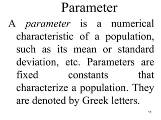 Parameter
A parameter is a numerical
characteristic of a population,
such as its mean or standard
deviation, etc. Parameters are
fixed constants that
characterize a population. They
are denoted by Greek letters.
11
 