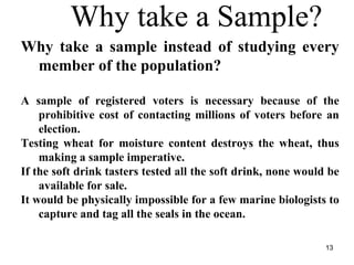 Why take a Sample?
Why take a sample instead of studying every
member of the population?
A sample of registered voters is necessary because of the
prohibitive cost of contacting millions of voters before an
election.
Testing wheat for moisture content destroys the wheat, thus
making a sample imperative.
If the soft drink tasters tested all the soft drink, none would be
available for sale.
It would be physically impossible for a few marine biologists to
capture and tag all the seals in the ocean.
13
 