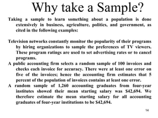 Why take a Sample?
Taking a sample to learn something about a population is done
extensively in business, agriculture, politics, and government, as
cited in the following examples:
Television networks constantly monitor the popularity of their programs
by hiring organizations to sample the preferences of TV viewers.
These program ratings are used to set advertising rates or to cancel
programs.
A public accounting firm selects a random sample of 100 invoices and
checks each invoice for accuracy. There were at least one error on
five of the invoices; hence the accounting firm estimates that 5
percent of the population of invoices contains at least one error.
A random sample of 1,260 accounting graduates from four-year
institutes showed their mean starting salary was $42,694. We
therefore estimate the mean starting salary for all accounting
graduates of four-year institutions to be $42,694.
14
 