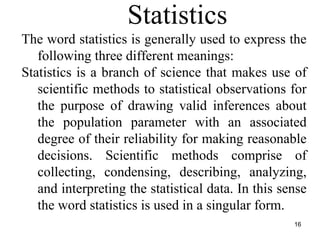 The word statistics is generally used to express the
following three different meanings:
Statistics is a branch of science that makes use of
scientific methods to statistical observations for
the purpose of drawing valid inferences about
the population parameter with an associated
degree of their reliability for making reasonable
decisions. Scientific methods comprise of
collecting, condensing, describing, analyzing,
and interpreting the statistical data. In this sense
the word statistics is used in a singular form.
Statistics
16
 