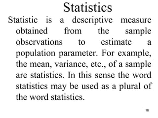 Statistics
Statistic is a descriptive measure
obtained from the sample
observations to estimate a
population parameter. For example,
the mean, variance, etc., of a sample
are statistics. In this sense the word
statistics may be used as a plural of
the word statistics.
18
 