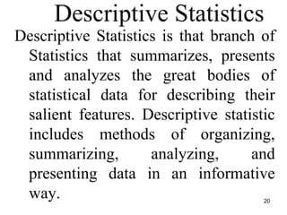 20
Descriptive Statistics
Descriptive Statistics is that branch of
Statistics that summarizes, presents
and analyzes the great bodies of
statistical data for describing their
salient features. Descriptive statistic
includes methods of organizing,
summarizing, analyzing, and
presenting data in an informative
way.
 