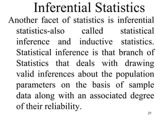 21
Inferential Statistics
Another facet of statistics is inferential
statistics-also called statistical
inference and inductive statistics.
Statistical inference is that branch of
Statistics that deals with drawing
valid inferences about the population
parameters on the basis of sample
data along with an associated degree
of their reliability.
 