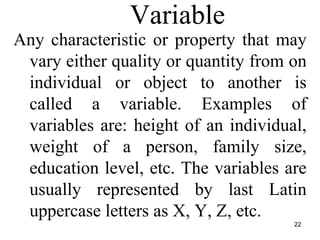 22
Variable
Any characteristic or property that may
vary either quality or quantity from on
individual or object to another is
called a variable. Examples of
variables are: height of an individual,
weight of a person, family size,
education level, etc. The variables are
usually represented by last Latin
uppercase letters as X, Y, Z, etc.
 