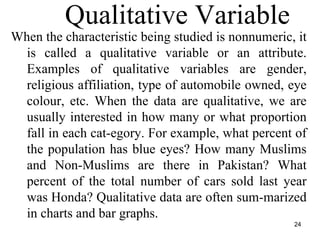 24
Qualitative Variable
When the characteristic being studied is nonnumeric, it
is called a qualitative variable or an attribute.
Examples of qualitative variables are gender,
religious affiliation, type of automobile owned, eye
colour, etc. When the data are qualitative, we are
usually interested in how many or what proportion
fall in each cat-egory. For example, what percent of
the population has blue eyes? How many Muslims
and Non-Muslims are there in Pakistan? What
percent of the total number of cars sold last year
was Honda? Qualitative data are often sum-marized
in charts and bar graphs.
 