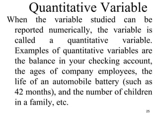 Quantitative Variable
When the variable studied can be
reported numerically, the variable is
called a quantitative variable.
Examples of quantitative variables are
the balance in your checking account,
the ages of company employees, the
life of an automobile battery (such as
42 months), and the number of children
in a family, etc.
25
 