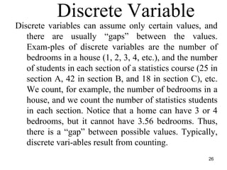 Discrete Variable
Discrete variables can assume only certain values, and
there are usually “gaps” between the values.
Exam-ples of discrete variables are the number of
bedrooms in a house (1, 2, 3, 4, etc.), and the number
of students in each section of a statistics course (25 in
section A, 42 in section B, and 18 in section C), etc.
We count, for example, the number of bedrooms in a
house, and we count the number of statistics students
in each section. Notice that a home can have 3 or 4
bedrooms, but it cannot have 3.56 bedrooms. Thus,
there is a “gap” between possible values. Typically,
discrete vari-ables result from counting.
26
 
