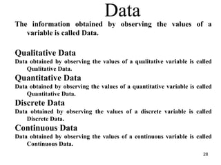 The information obtained by observing the values of a
variable is called Data.
Qualitative Data
Data obtained by observing the values of a qualitative variable is called
Qualitative Data.
Quantitative Data
Data obtained by observing the values of a quantitative variable is called
Quantitative Data.
Discrete Data
Data obtained by observing the values of a discrete variable is called
Discrete Data.
Continuous Data
Data obtained by observing the values of a continuous variable is called
Continuous Data.
Data
28
 