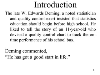 Introduction
The late W. Edwards Deming, a noted statistician
and quality-control exert insisted that statistics
education should begin before high school. He
liked to tell the story of an 11-year-old who
devised a quality-control chart to track the on-
time performance of his school bus.
Deming commented,
“He has got a good start in life.”
3
 