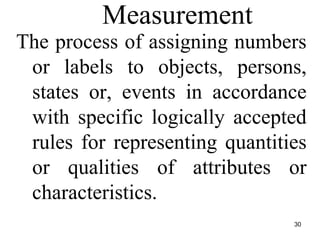 Measurement
The process of assigning numbers
or labels to objects, persons,
states or, events in accordance
with specific logically accepted
rules for representing quantities
or qualities of attributes or
characteristics.
30
 