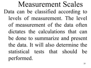 Measurement Scales
Data can be classified according to
levels of measurement. The level
of measurement of the data often
dictates the calculations that can
be done to summarize and present
the data. It will also determine the
statistical tests that should be
performed.
31
 