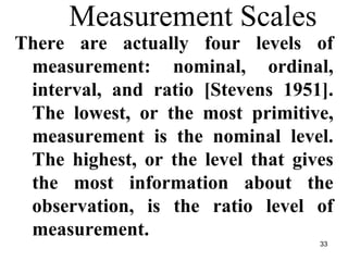33
Measurement Scales
There are actually four levels of
measurement: nominal, ordinal,
interval, and ratio [Stevens 1951].
The lowest, or the most primitive,
measurement is the nominal level.
The highest, or the level that gives
the most information about the
observation, is the ratio level of
measurement.
 