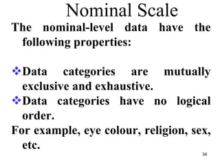 34
Nominal Scale
The nominal-level data have the
following properties:
Data categories are mutually
exclusive and exhaustive.
Data categories have no logical
order.
For example, eye colour, religion, sex,
etc.
 
