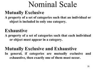 Nominal Scale
Mutually Exclusive
A property of a set of categories such that an individual or
object is included in only one category.
Exhaustive
A property of a set of categories such that each individual
or object must appear in a category.
Mutually Exclusive and Exhaustive
In general, if categories are mutually exclusive and
exhaustive, then exactly one of them must occur.
35
 