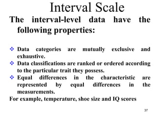 Interval Scale
The interval-level data have the
following properties:
Data categories are mutually exclusive and
exhaustive.
Data classifications are ranked or ordered according
to the particular trait they possess.
Equal differences in the characteristic are
represented by equal differences in the
measurements.
For example, temperature, shoe size and IQ scores
37
 