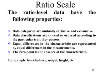 Ratio Scale
The ratio-level data have the
following properties:
Data categories are mutually exclusive and exhaustive.
Data classifications are ranked or ordered according to
the particular trait they possess.
Equal differences in the characteristic are represented
by equal differences in the measurements.
The zero point is the absence of the characteristic.
For example, bank balance, weight, height, etc.
38
 