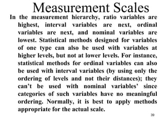 Measurement ScalesIn the measurement hierarchy, ratio variables are
highest, interval variables are next, ordinal
variables are next, and nominal variables are
lowest. Statistical methods designed for variables
of one type can also be used with variables at
higher levels, but not at lower levels. For instance,
statistical methods for ordinal variables can also
be used with interval variables (by using only the
ordering of levels and not their distances); they
can’t be used with nominal variables’ since
categories of such variables have no meaningful
ordering. Normally, it is best to apply methods
appropriate for the actual scale.
39
 