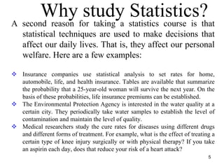 Why study Statistics?A second reason for taking a statistics course is that
statistical techniques are used to make decisions that
affect our daily lives. That is, they affect our personal
welfare. Here are a few examples:
Insurance companies use statistical analysis to set rates for home,
automobile, life, and health insurance. Tables are available that summarize
the probability that a 25-year-old woman will survive the next year. On the
basis of these probabilities, life insurance premiums can be established.
The Environmental Protection Agency is interested in the water quality at a
certain city. They periodically take water samples to establish the level of
contamination and maintain the level of quality.
Medical researchers study the cure rates for diseases using different drugs
and different forms of treatment. For example, what is the effect of treating a
certain type of knee injury surgically or with physical therapy? If you take
an aspirin each day, does that reduce your risk of a heart attack?
5
 