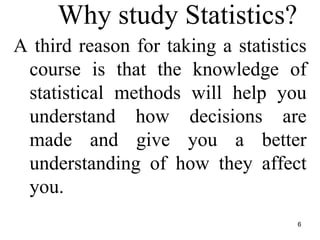 Why study Statistics?
A third reason for taking a statistics
course is that the knowledge of
statistical methods will help you
understand how decisions are
made and give you a better
understanding of how they affect
you.
6
 