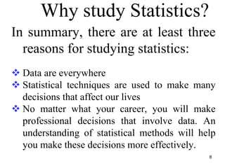 Why study Statistics?
In summary, there are at least three
reasons for studying statistics:
Data are everywhere
Statistical techniques are used to make many
decisions that affect our lives
No matter what your career, you will make
professional decisions that involve data. An
understanding of statistical methods will help
you make these decisions more effectively.
8
 