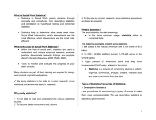 What is Social Work Statistics?
➢ Statistics in Social Work guides students through
concepts and procedures from descriptive statistics
and correlation to hypothesis testing and inferential
statistics.
➢ Statistics help to determine what areas need more
Social Work intervention, which interventions are the
most effective, which interventions are the most cost-
efficient.
What is the used of Social Work Statistics?
● Within the field of social work, statistics are used to
understand and critique empirical research, evaluate
practice, disseminate research findings, and promote
clients' interests (Capshew, 2005; Wells, 2006).
● Tools to monitor and evaluate the progress of your
client or team.
Many students as part of their training are required to design
and conduct original investigations.
✓ We study statistics to be able to conduct research, since
statistical procedures are basic to research.
Why study statistics?
1. To be able to read and understand the various statistical
studies.
2. To become better consumers and citizens.
3. To be able to conduct research, since statistical procedures
are basic to research.
What Is Statistics?
The word statistics has two meanings:
● In the more common usage, statistics refers to
numerical facts.
The following examples present some statistics:
1. Bill Gates is the richest American with a net worth of $43
billion.
2. In 2001, 48,666 wildfires burned 1,473,046 acres in the
United States.
3. Eight percent of Americans admit that they have
impersonated Elvi Presley, at least in the mirror
● Statistics is a science of conducting studies to collect,
organize, summarize, analyze, present, interpret data
and draw conclusions from the data.
Types of Statistics/Two Areas of Statistics:
1. Descriptive Statistics
- are procedures for summarizing a group of scores to make
them more comprehendible. We use descriptive statistics to
describe a phenomenon.
1
 