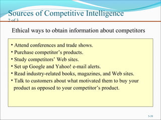Sources of Competitive Intelligence
2 of 3
5-39
Ethical ways to obtain information about competitors
• Attend conferences and trade shows.
• Purchase competitor’s products.
• Study competitors’ Web sites.
• Set up Google and Yahoo! e-mail alerts.
• Read industry-related books, magazines, and Web sites.
• Talk to customers about what motivated them to buy your
product as opposed to your competitor’s product.
 