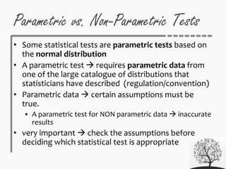 Parametric vs. Non-Parametric Tests
• Some statistical tests are parametric tests based on
the normal distribution
• A parametric test  requires parametric data from
one of the large catalogue of distributions that
statisticians have described (regulation/convention)
• Parametric data  certain assumptions must be
true.
 A parametric test for NON parametric data  inaccurate
results
• very important  check the assumptions before
deciding which statistical test is appropriate
 