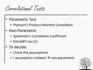 Correlational Tests
• Parametric Test
 Pearson’s Product Moment Correlation
• Non-Parametric
 Spearman’s Correlation Coefficient
 Kendall’s tau (τ)
• To decide:
 Check the assumptions
 1 assumption violated  non-parametric
 