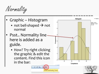 Normality
• Graphic – Histogram
 not bell-shaped  not
normal
• Psst.. Normality line
here is added as a
guide.
 How? Try right clicking
the graphic & edit the
content. Find this icon
in the bar:
 