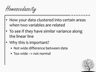 Homoscedascity
• How your data clustered into certain areas
when two variables are related
• To see if they have similar variance along
the linear line
• Why this is important?
 Not wide difference between data
 Too wide --> not normal
 