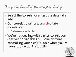 Once you’ve done all of this assumption checking…
• Select the correlational test the data falls
into
• Our correlational tests are bivariate
correlation
 Between 2 variables
• We’re not dealing with partial correlation
(between 2 variables plus one or more
controlling variables)  later when you’re
more ‘grown up’ in statistics
 