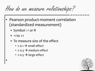 • Pearson product-moment correlation
(standardized measurement)
 Symbol : r or R
 -1 to +1
 To measure size of the effect
• ± 0.1  small effect
• ± 0.3  medium effect
• ± 0.5  large effect
•
How do we measure relationships?
 