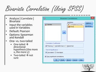 • Analyze | Correlate |
Bivariate
• Input the variables
used in Variables
• Default: Pearson
• Options: Spearman
and Kendall
• One- vs. two-tailed
 One-tailed 
directional
hypothesis (the more
x, the more y)
 Two-tailed  not
sure
Bivariate Correlation (Using SPSS)
 